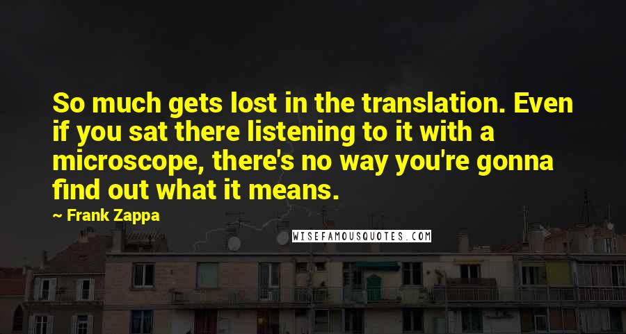 Frank Zappa Quotes: So much gets lost in the translation. Even if you sat there listening to it with a microscope, there's no way you're gonna find out what it means.