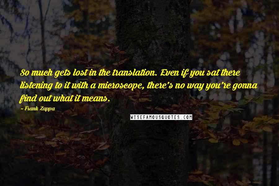 Frank Zappa Quotes: So much gets lost in the translation. Even if you sat there listening to it with a microscope, there's no way you're gonna find out what it means.