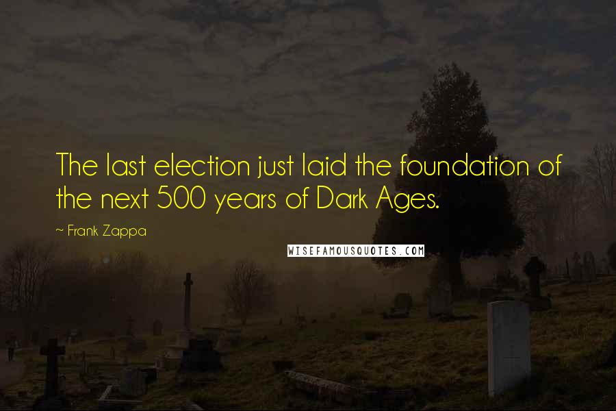 Frank Zappa Quotes: The last election just laid the foundation of the next 500 years of Dark Ages.