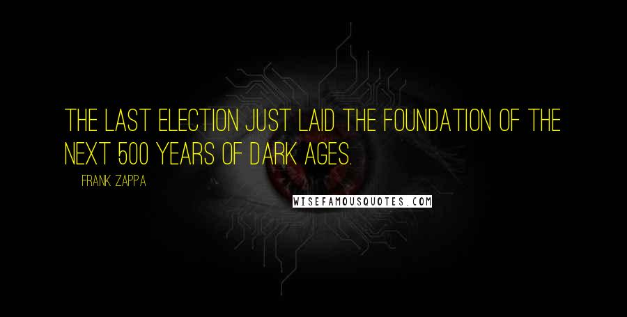 Frank Zappa Quotes: The last election just laid the foundation of the next 500 years of Dark Ages.