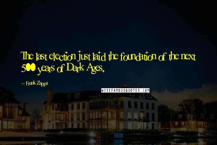 Frank Zappa Quotes: The last election just laid the foundation of the next 500 years of Dark Ages.