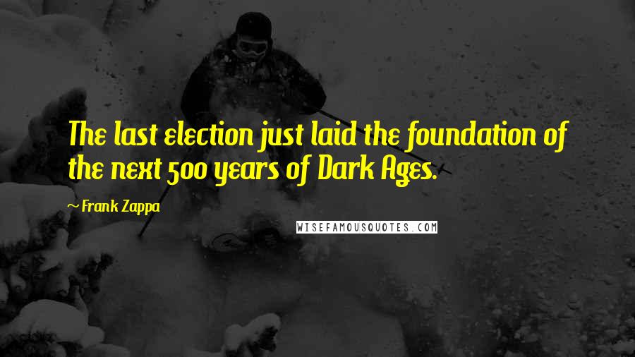 Frank Zappa Quotes: The last election just laid the foundation of the next 500 years of Dark Ages.