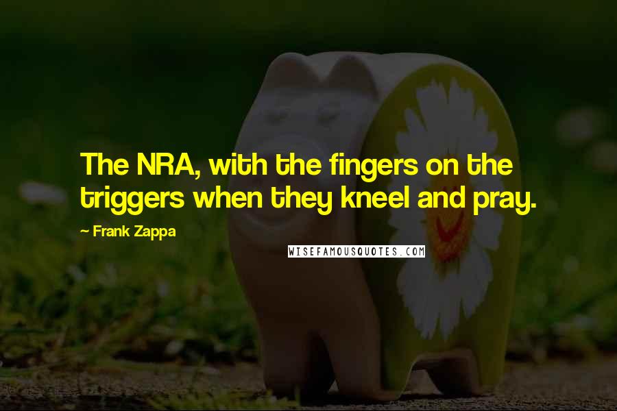 Frank Zappa Quotes: The NRA, with the fingers on the triggers when they kneel and pray.