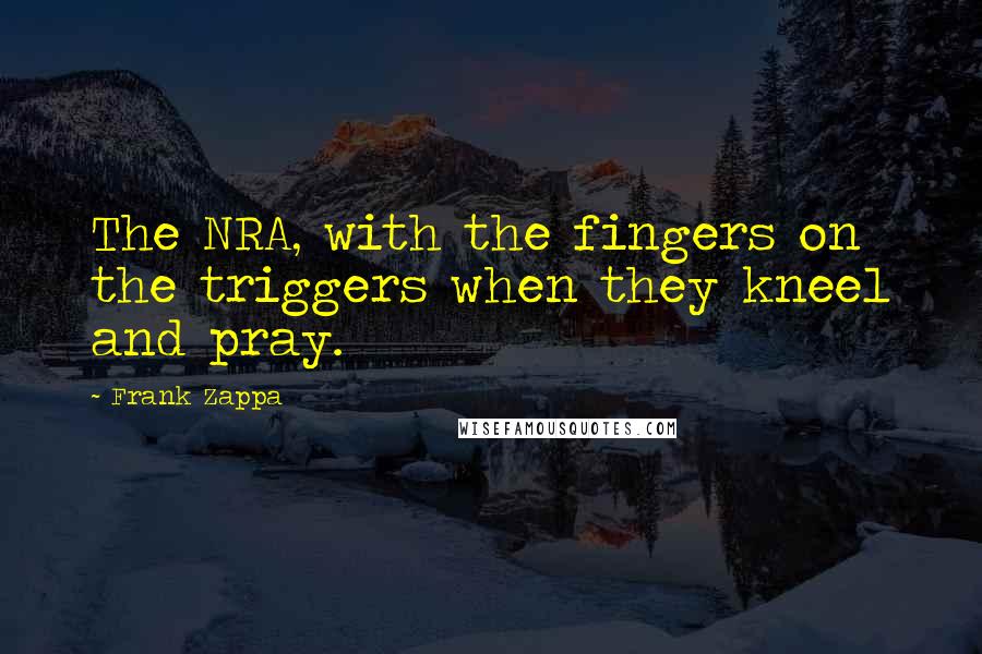 Frank Zappa Quotes: The NRA, with the fingers on the triggers when they kneel and pray.