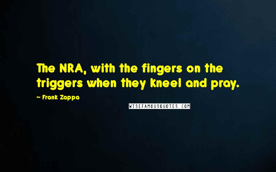 Frank Zappa Quotes: The NRA, with the fingers on the triggers when they kneel and pray.