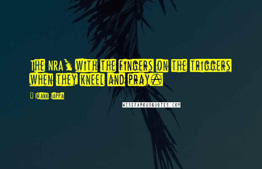 Frank Zappa Quotes: The NRA, with the fingers on the triggers when they kneel and pray.