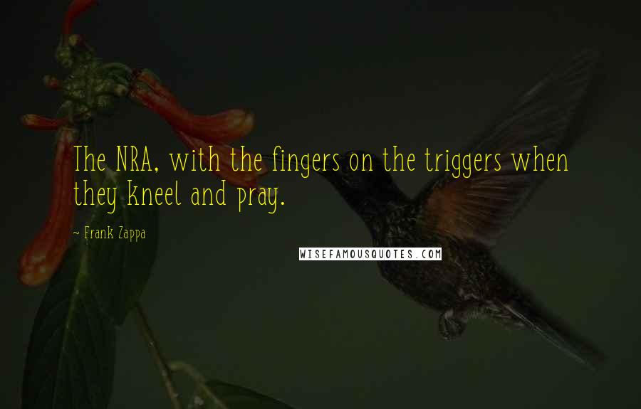 Frank Zappa Quotes: The NRA, with the fingers on the triggers when they kneel and pray.