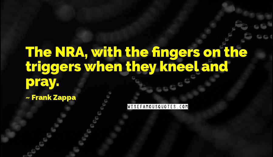 Frank Zappa Quotes: The NRA, with the fingers on the triggers when they kneel and pray.