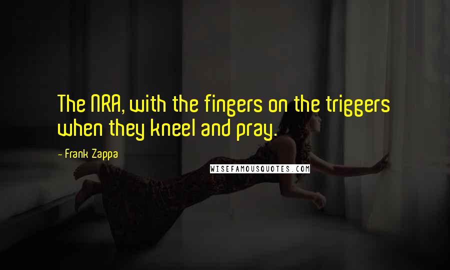 Frank Zappa Quotes: The NRA, with the fingers on the triggers when they kneel and pray.