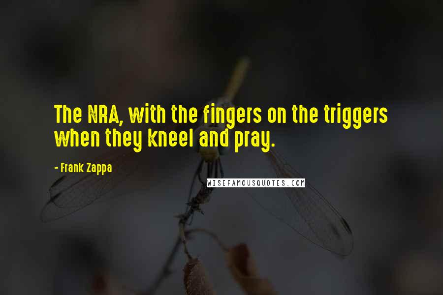 Frank Zappa Quotes: The NRA, with the fingers on the triggers when they kneel and pray.