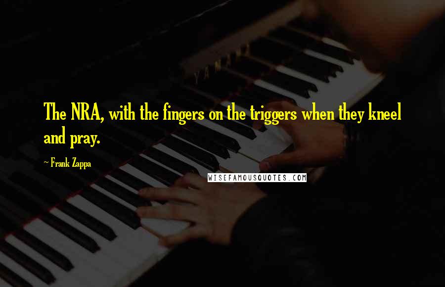 Frank Zappa Quotes: The NRA, with the fingers on the triggers when they kneel and pray.