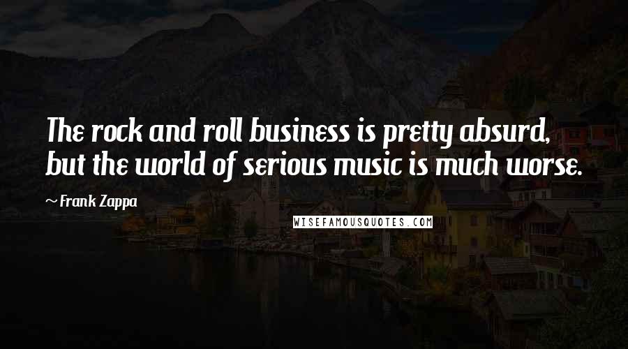 Frank Zappa Quotes: The rock and roll business is pretty absurd, but the world of serious music is much worse.