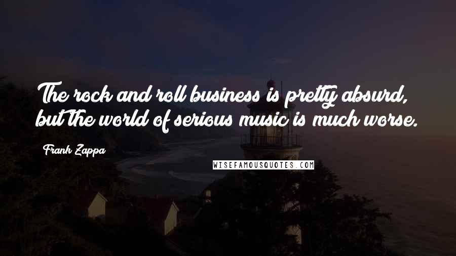 Frank Zappa Quotes: The rock and roll business is pretty absurd, but the world of serious music is much worse.