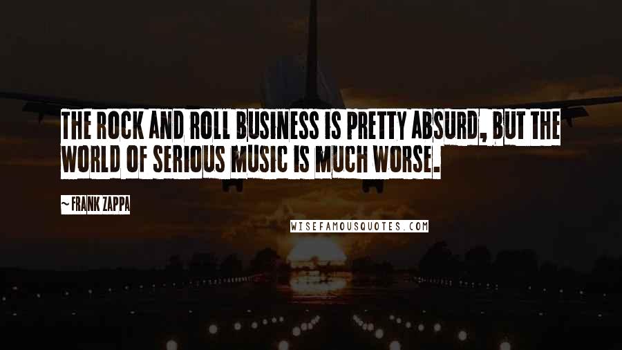 Frank Zappa Quotes: The rock and roll business is pretty absurd, but the world of serious music is much worse.