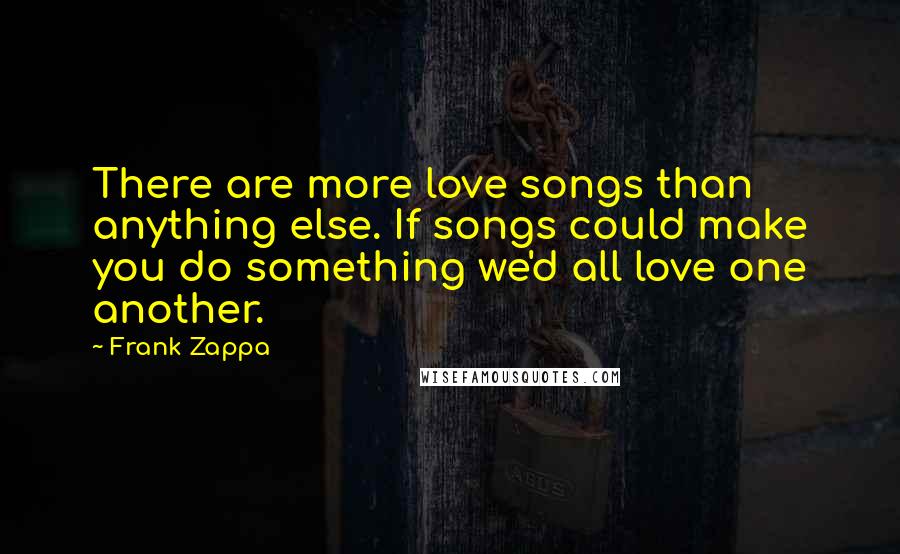 Frank Zappa Quotes: There are more love songs than anything else. If songs could make you do something we'd all love one another.