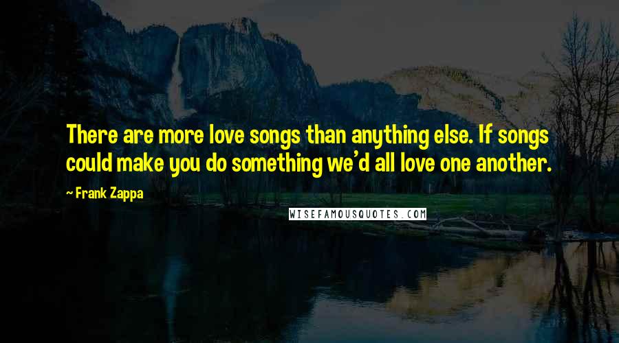 Frank Zappa Quotes: There are more love songs than anything else. If songs could make you do something we'd all love one another.