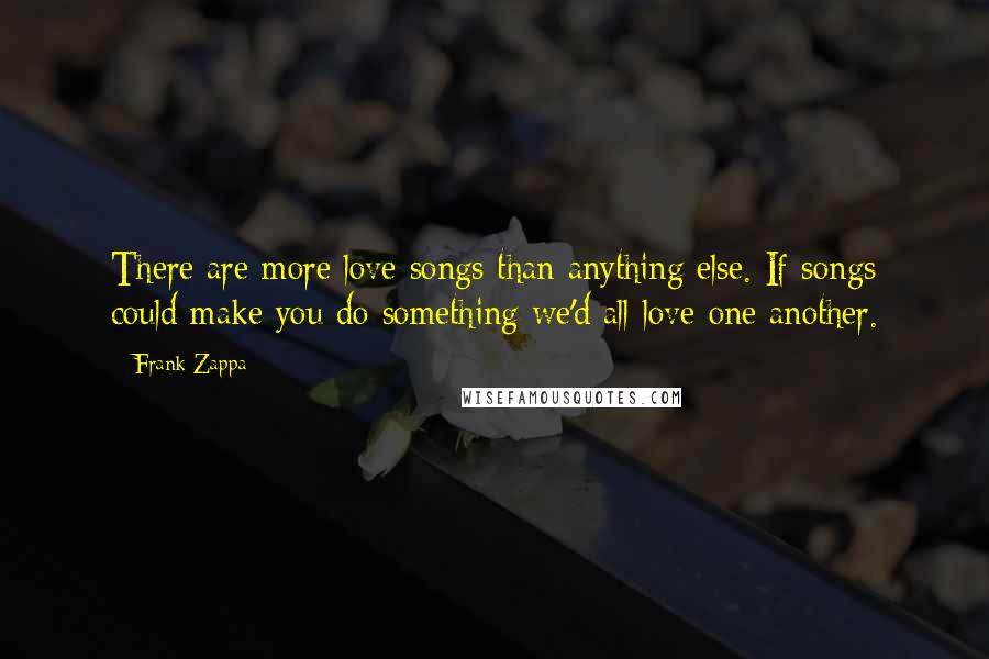 Frank Zappa Quotes: There are more love songs than anything else. If songs could make you do something we'd all love one another.