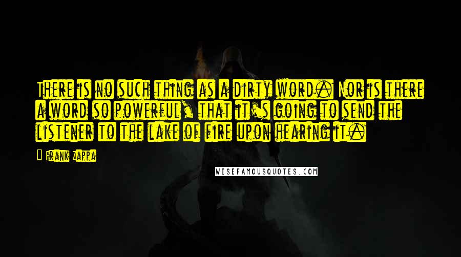 Frank Zappa Quotes: There is no such thing as a dirty word. Nor is there a word so powerful, that it's going to send the listener to the lake of fire upon hearing it.