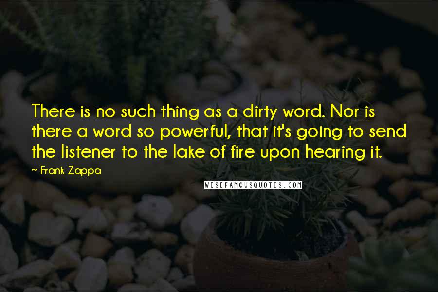 Frank Zappa Quotes: There is no such thing as a dirty word. Nor is there a word so powerful, that it's going to send the listener to the lake of fire upon hearing it.