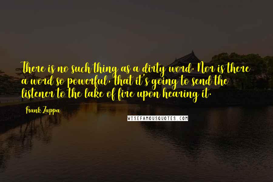 Frank Zappa Quotes: There is no such thing as a dirty word. Nor is there a word so powerful, that it's going to send the listener to the lake of fire upon hearing it.