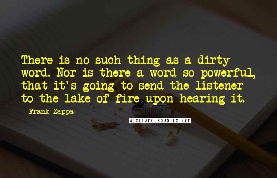 Frank Zappa Quotes: There is no such thing as a dirty word. Nor is there a word so powerful, that it's going to send the listener to the lake of fire upon hearing it.