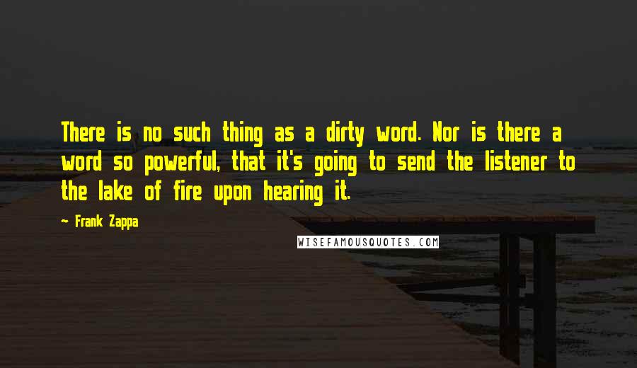 Frank Zappa Quotes: There is no such thing as a dirty word. Nor is there a word so powerful, that it's going to send the listener to the lake of fire upon hearing it.