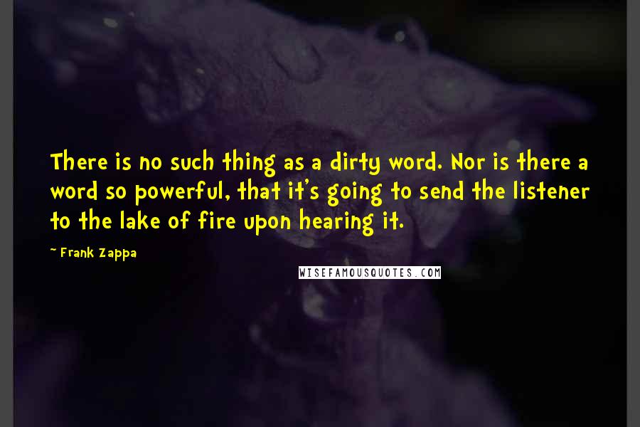Frank Zappa Quotes: There is no such thing as a dirty word. Nor is there a word so powerful, that it's going to send the listener to the lake of fire upon hearing it.