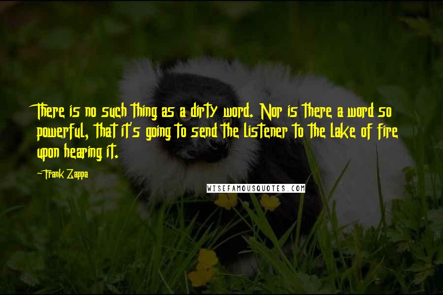 Frank Zappa Quotes: There is no such thing as a dirty word. Nor is there a word so powerful, that it's going to send the listener to the lake of fire upon hearing it.