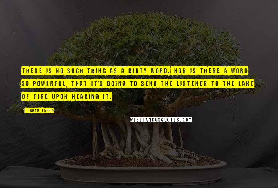 Frank Zappa Quotes: There is no such thing as a dirty word. Nor is there a word so powerful, that it's going to send the listener to the lake of fire upon hearing it.