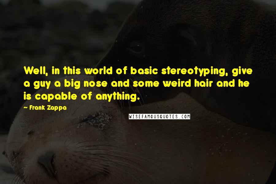 Frank Zappa Quotes: Well, in this world of basic stereotyping, give a guy a big nose and some weird hair and he is capable of anything.