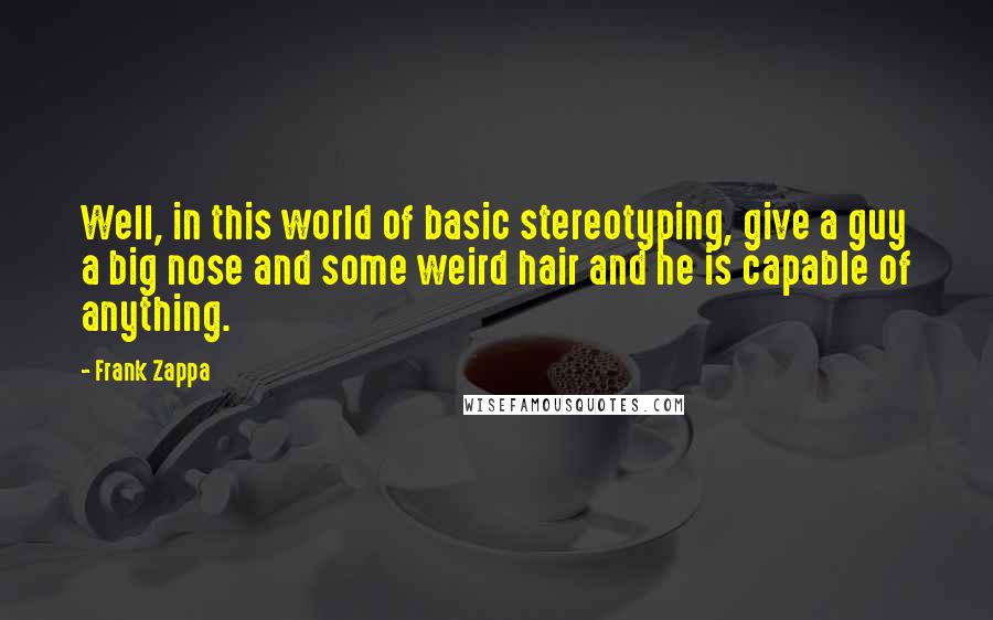 Frank Zappa Quotes: Well, in this world of basic stereotyping, give a guy a big nose and some weird hair and he is capable of anything.