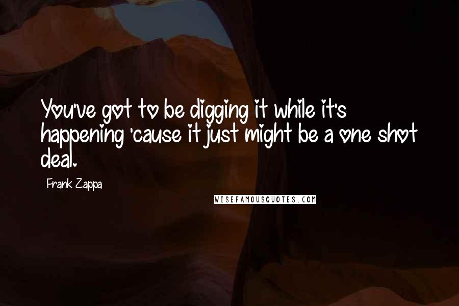 Frank Zappa Quotes: You've got to be digging it while it's happening 'cause it just might be a one shot deal.