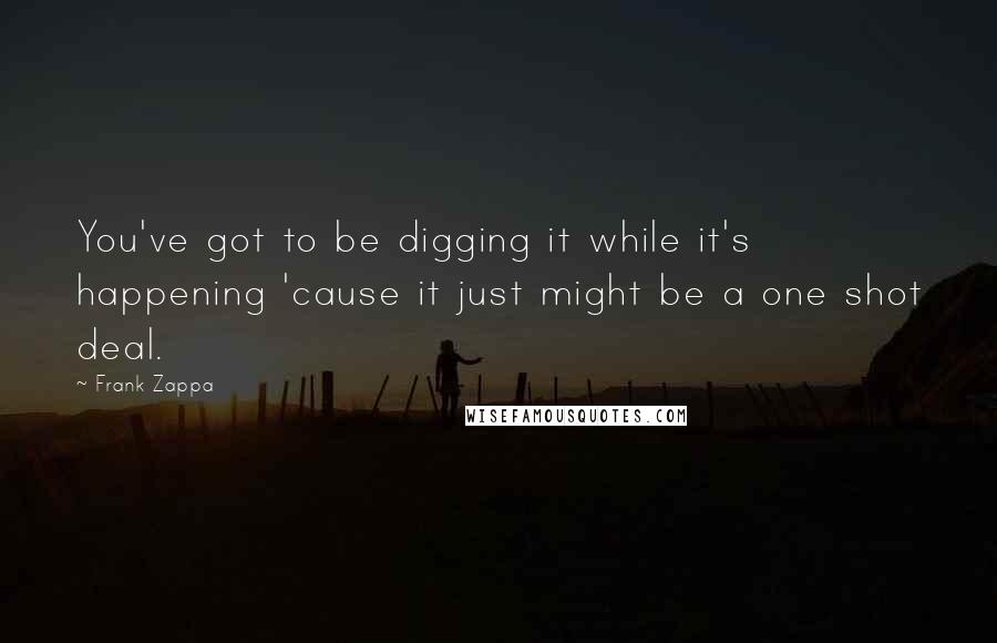 Frank Zappa Quotes: You've got to be digging it while it's happening 'cause it just might be a one shot deal.