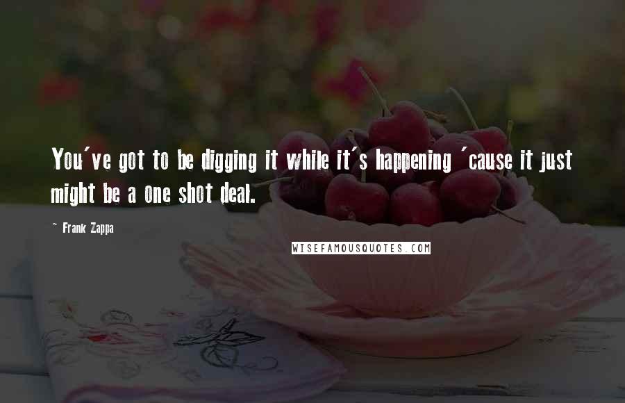 Frank Zappa Quotes: You've got to be digging it while it's happening 'cause it just might be a one shot deal.