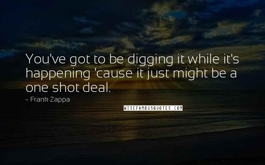 Frank Zappa Quotes: You've got to be digging it while it's happening 'cause it just might be a one shot deal.
