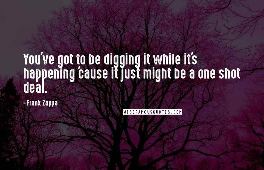 Frank Zappa Quotes: You've got to be digging it while it's happening 'cause it just might be a one shot deal.