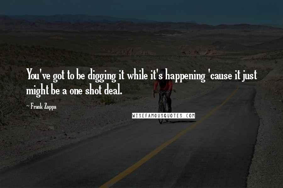 Frank Zappa Quotes: You've got to be digging it while it's happening 'cause it just might be a one shot deal.