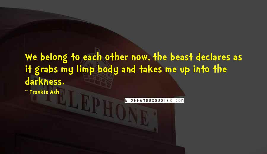 Frankie Ash Quotes: We belong to each other now, the beast declares as it grabs my limp body and takes me up into the darkness.