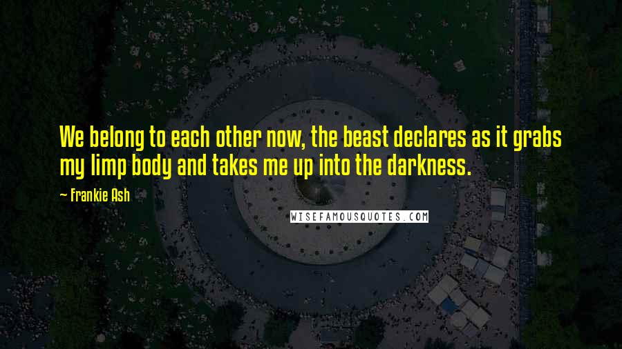 Frankie Ash Quotes: We belong to each other now, the beast declares as it grabs my limp body and takes me up into the darkness.