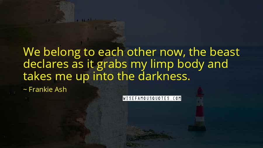 Frankie Ash Quotes: We belong to each other now, the beast declares as it grabs my limp body and takes me up into the darkness.