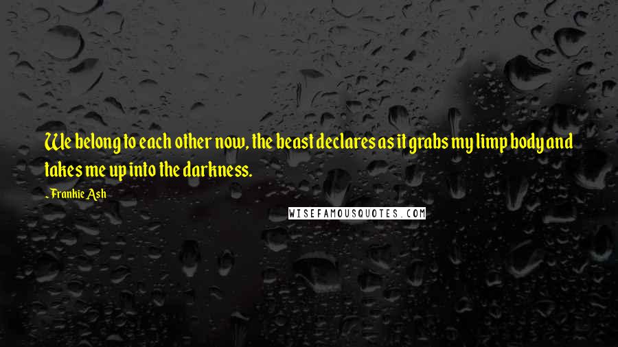 Frankie Ash Quotes: We belong to each other now, the beast declares as it grabs my limp body and takes me up into the darkness.