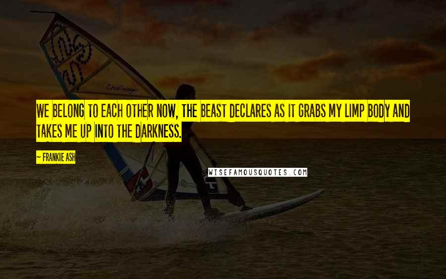 Frankie Ash Quotes: We belong to each other now, the beast declares as it grabs my limp body and takes me up into the darkness.