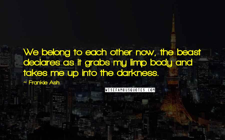 Frankie Ash Quotes: We belong to each other now, the beast declares as it grabs my limp body and takes me up into the darkness.