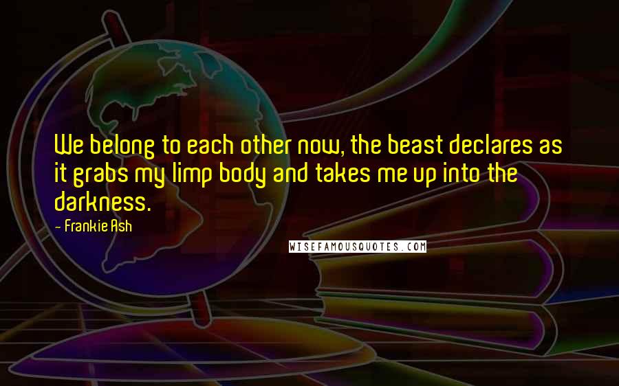 Frankie Ash Quotes: We belong to each other now, the beast declares as it grabs my limp body and takes me up into the darkness.