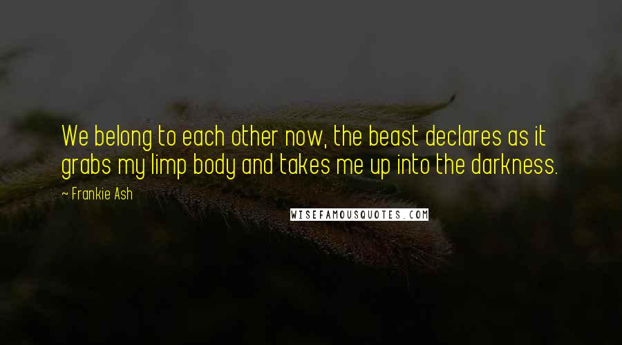 Frankie Ash Quotes: We belong to each other now, the beast declares as it grabs my limp body and takes me up into the darkness.