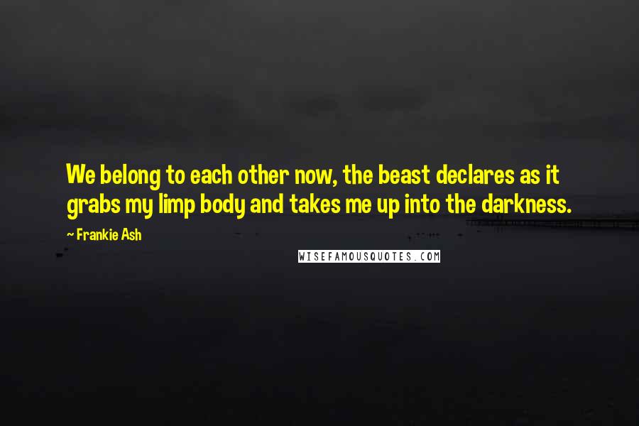 Frankie Ash Quotes: We belong to each other now, the beast declares as it grabs my limp body and takes me up into the darkness.