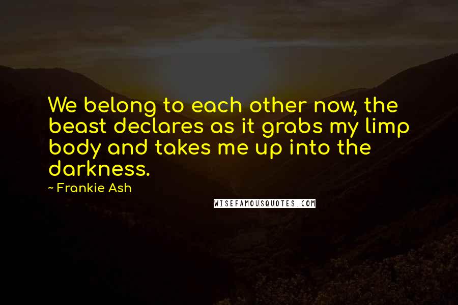 Frankie Ash Quotes: We belong to each other now, the beast declares as it grabs my limp body and takes me up into the darkness.