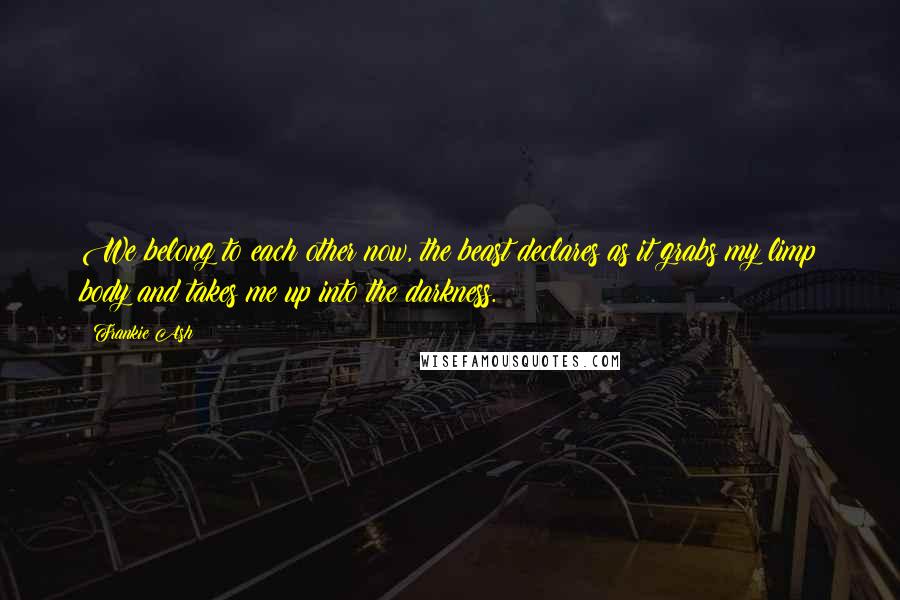 Frankie Ash Quotes: We belong to each other now, the beast declares as it grabs my limp body and takes me up into the darkness.