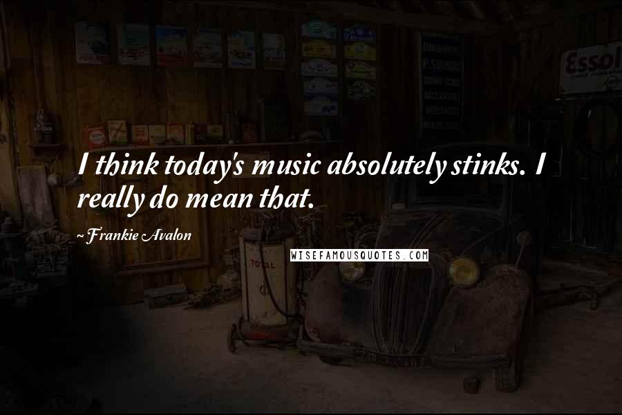 Frankie Avalon Quotes: I think today's music absolutely stinks. I really do mean that.