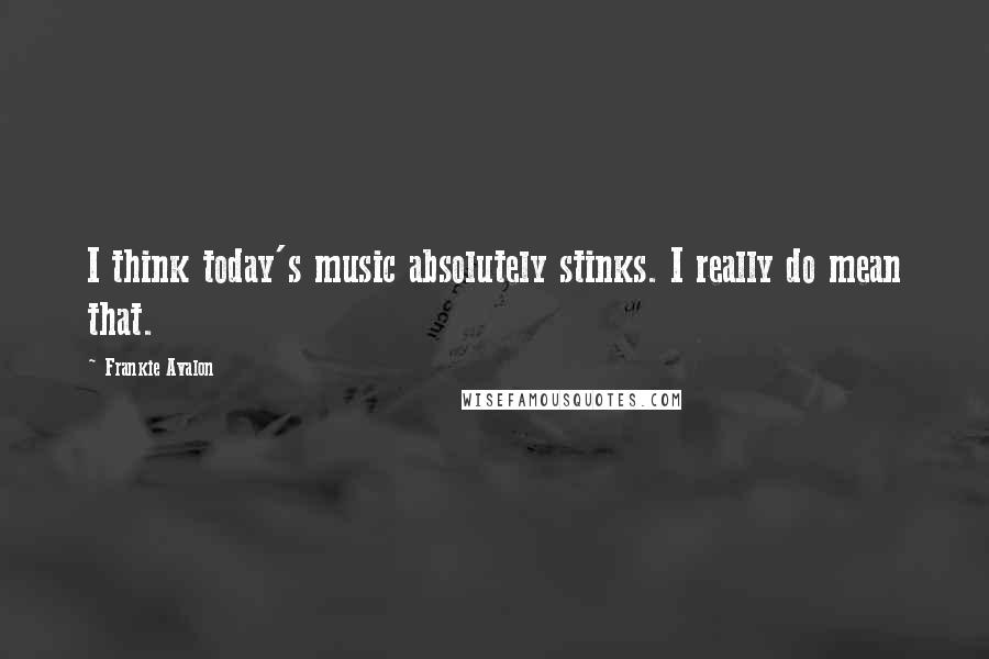 Frankie Avalon Quotes: I think today's music absolutely stinks. I really do mean that.